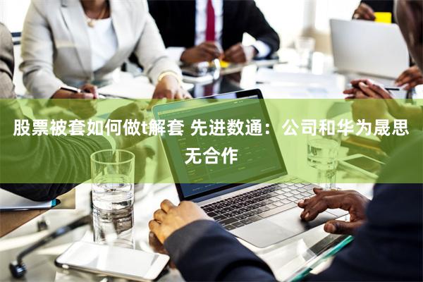 股票被套如何做t解套 先进数通：公司和华为晟思无合作