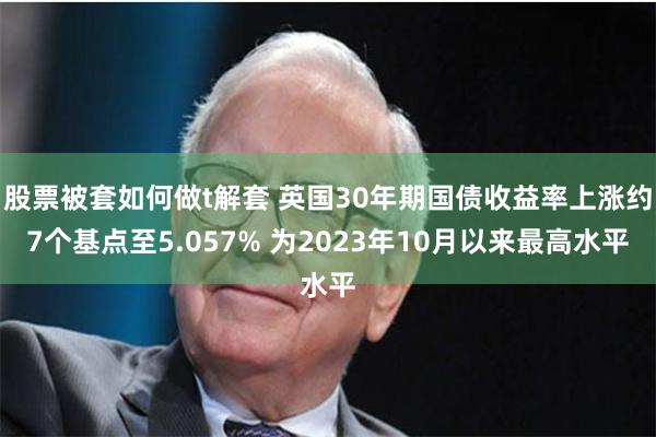 股票被套如何做t解套 英国30年期国债收益率上涨约7个基点至5.057% 为2023年10月以来最高水平