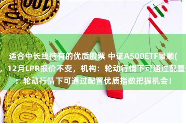 适合中长线持有的优质股票 中证A500ETF景顺(159353)交投活跃，12月LPR报价不变，机构：轮动行情下可通过配置优质指数把握机会！