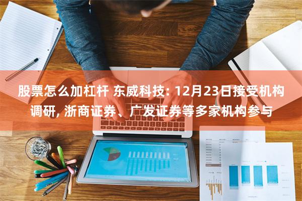 股票怎么加杠杆 东威科技: 12月23日接受机构调研, 浙商证券、广发证券等多家机构参与