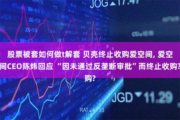 股票被套如何做t解套 贝壳终止收购爱空间, 爱空间CEO陈炜回应 “因未通过反垄断审批”而终止收购?