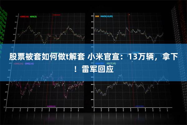 股票被套如何做t解套 小米官宣：13万辆，拿下！雷军回应