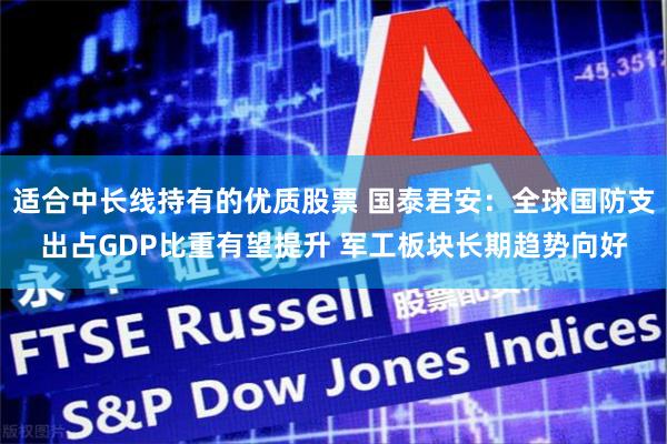 适合中长线持有的优质股票 国泰君安：全球国防支出占GDP比重有望提升 军工板块长期趋势向好