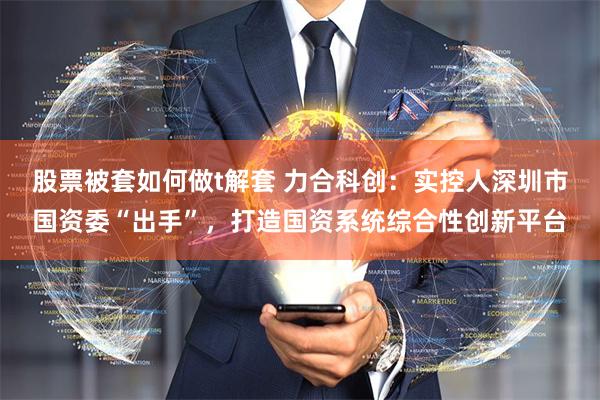 股票被套如何做t解套 力合科创：实控人深圳市国资委“出手”，打造国资系统综合性创新平台