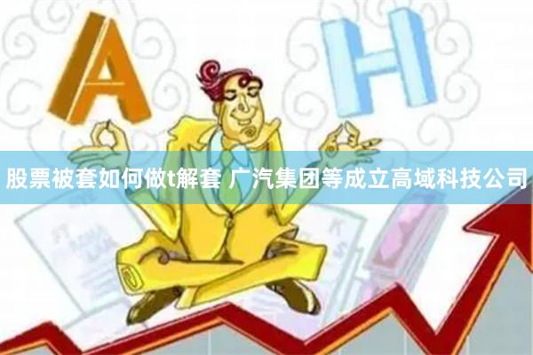 股票被套如何做t解套 广汽集团等成立高域科技公司