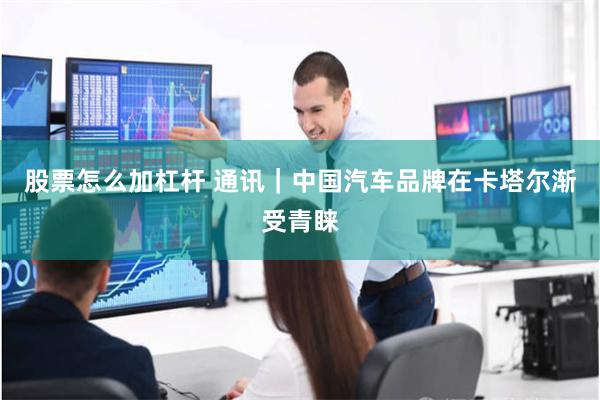 股票怎么加杠杆 通讯｜中国汽车品牌在卡塔尔渐受青睐