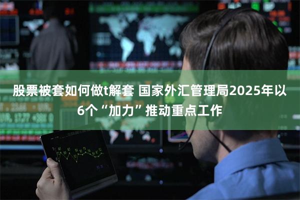 股票被套如何做t解套 国家外汇管理局2025年以6个“加力”推动重点工作