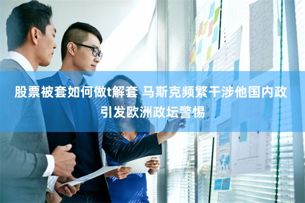 股票被套如何做t解套 马斯克频繁干涉他国内政 引发欧洲政坛警惕
