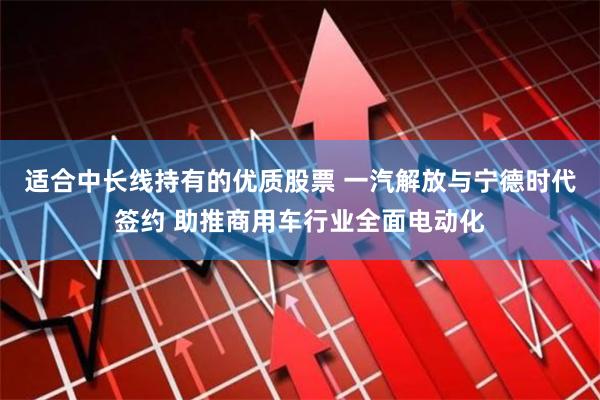 适合中长线持有的优质股票 一汽解放与宁德时代签约 助推商用车行业全面电动化