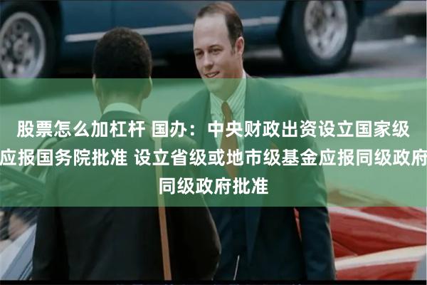 股票怎么加杠杆 国办：中央财政出资设立国家级基金应报国务院批准 设立省级或地市级基金应报同级政府批准