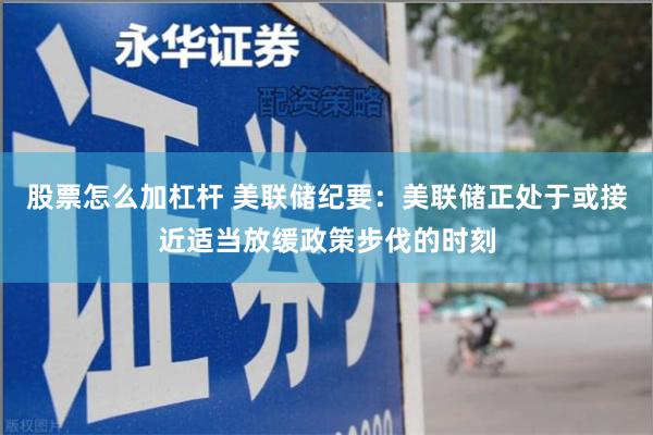 股票怎么加杠杆 美联储纪要：美联储正处于或接近适当放缓政策步伐的时刻