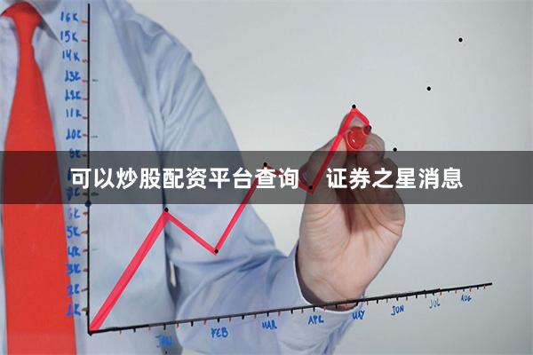 可以炒股配资平台查询 证券之星消息