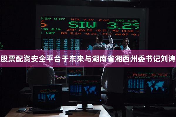 股票配资安全平台于东来与湖南省湘西州委书记刘涛