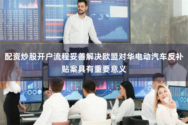 配资炒股开户流程妥善解决欧盟对华电动汽车反补贴案具有重要意义