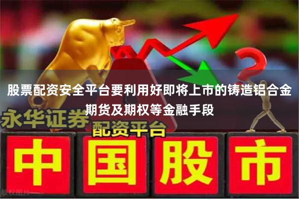 股票配资安全平台要利用好即将上市的铸造铝合金期货及期权等金融手段