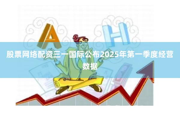 股票网络配资三一国际公布2025年第一季度经营数据
