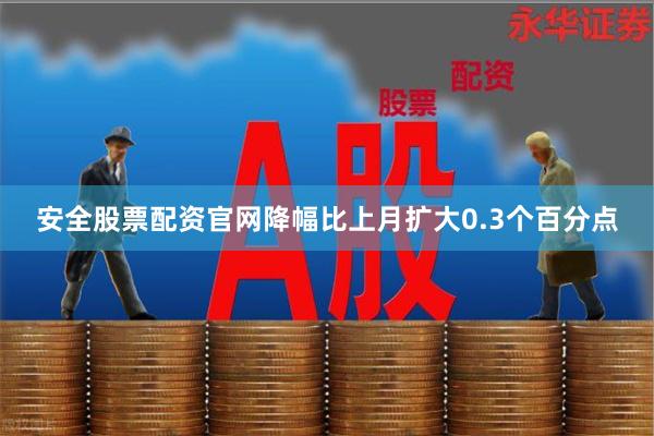 安全股票配资官网降幅比上月扩大0.3个百分点
